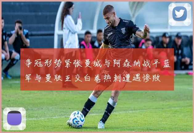 争冠形势紧张曼城与阿森纳战平蓝军与曼联互交白卷热刺遭遇惨败