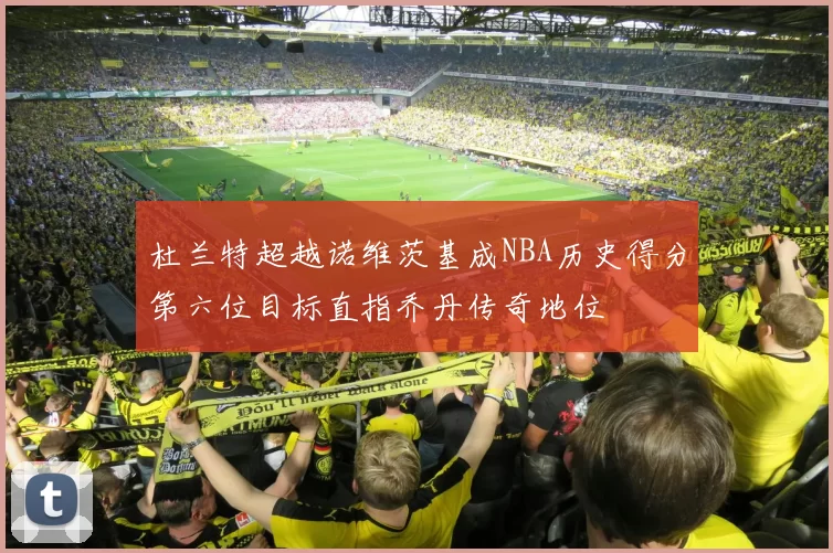 杜兰特超越诺维茨基成NBA历史得分第六位目标直指乔丹传奇地位