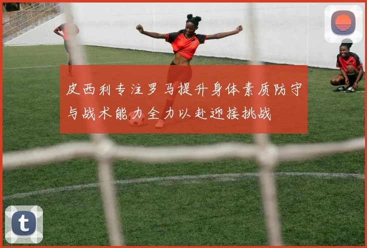 皮西利专注罗马提升身体素质防守与战术能力全力以赴迎接挑战