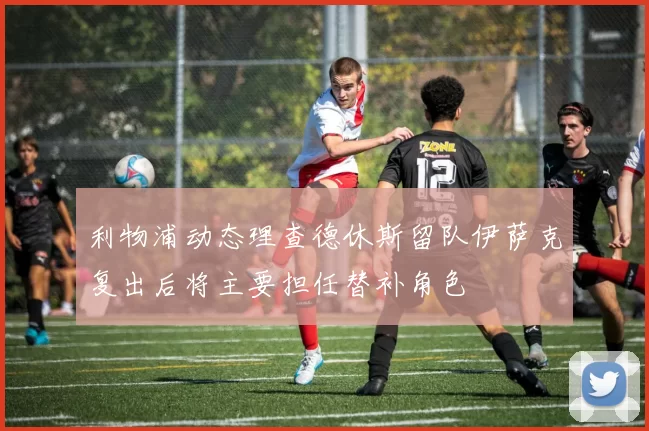 利物浦动态理查德休斯留队伊萨克复出后将主要担任替补角色