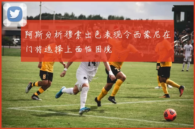 阿斯分析穆索出色表现令西蒙尼在门将选择上面临困境