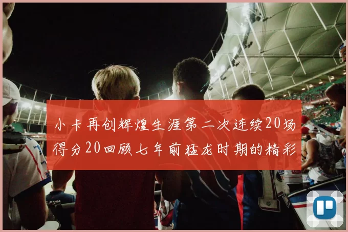 小卡再创辉煌生涯第二次连续20场得分20回顾七年前猛龙时期的精彩表现