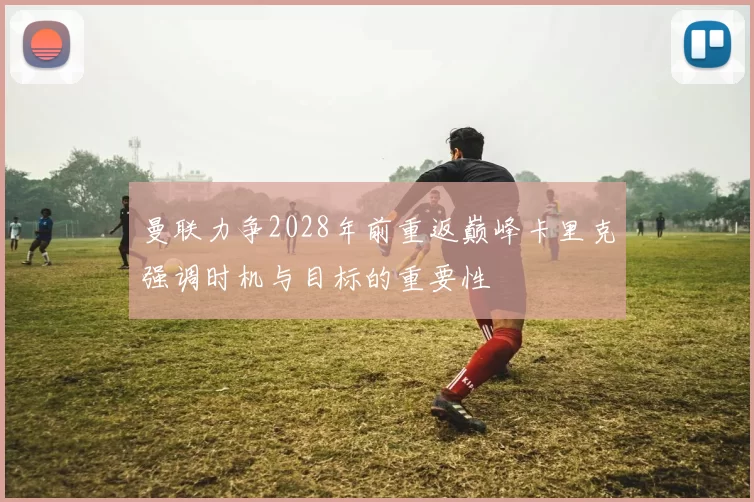 曼联力争2028年前重返巅峰卡里克强调时机与目标的重要性