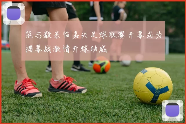 范志毅亲临嘉兴足球联赛开幕式为揭幕战激情开球助威