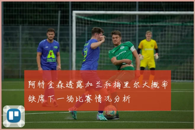 阿特金森透露加兰和梅里尔大概率缺席下一场比赛情况分析