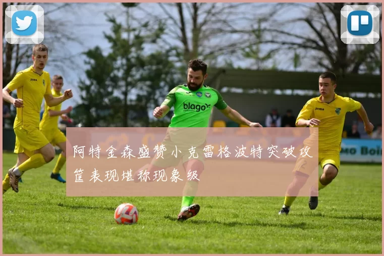 阿特金森盛赞小克雷格波特突破攻筐表现堪称现象级