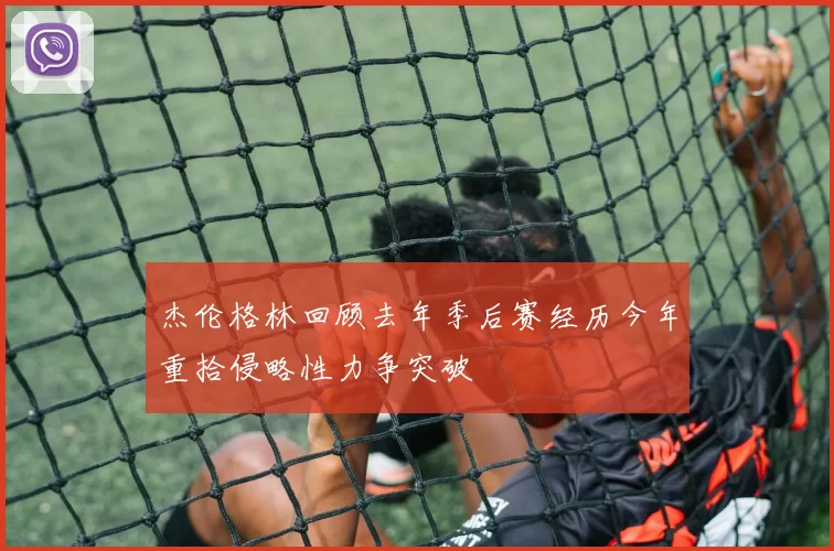 杰伦格林回顾去年季后赛经历今年重拾侵略性力争突破