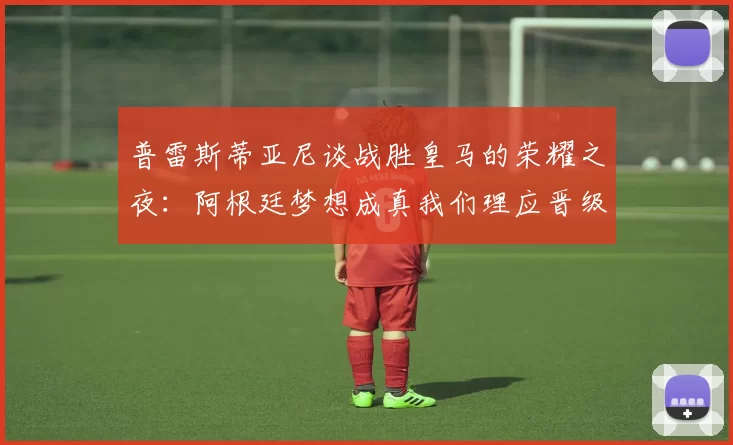 普雷斯蒂亚尼谈战胜皇马的荣耀之夜：阿根廷梦想成真我们理应晋级
