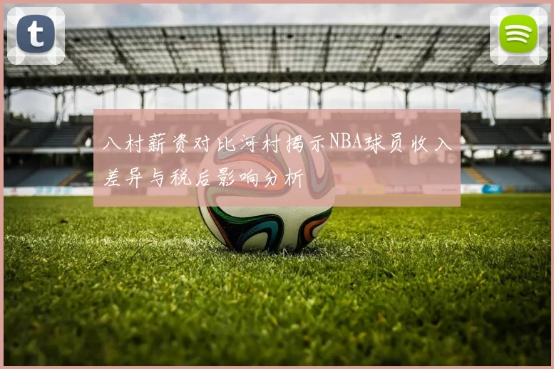 八村薪资对比河村揭示NBA球员收入差异与税后影响分析