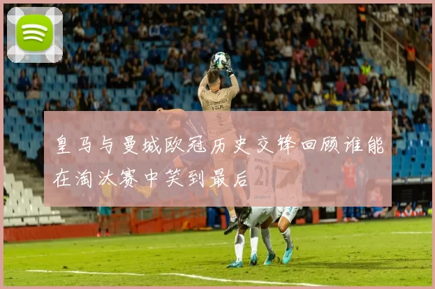 皇马与曼城欧冠历史交锋回顾谁能在淘汰赛中笑到最后