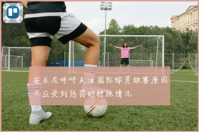 安东尼呼吁关注国际球员缺赛原因不应受到惩罚的特殊情况