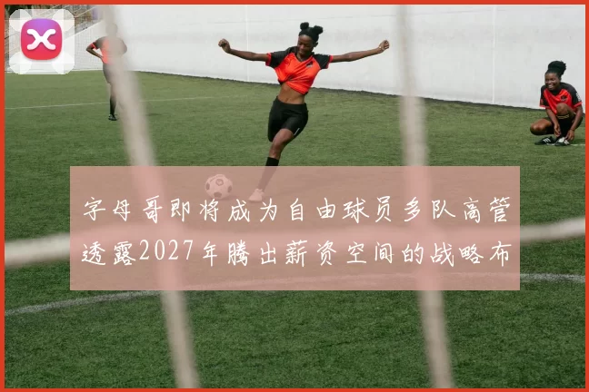 字母哥即将成为自由球员多队高管透露2027年腾出薪资空间的战略布局