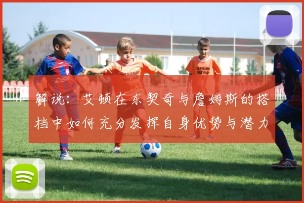 解说：艾顿在东契奇与詹姆斯的搭档中如何充分发挥自身优势与潜力